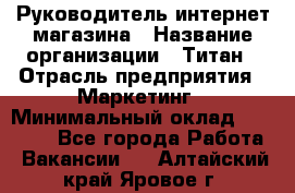 Руководитель интернет-магазина › Название организации ­ Титан › Отрасль предприятия ­ Маркетинг › Минимальный оклад ­ 26 000 - Все города Работа » Вакансии   . Алтайский край,Яровое г.